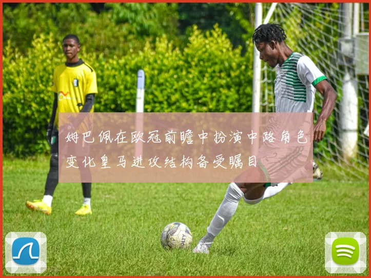 姆巴佩在欧冠前瞻中扮演中路角色变化皇马进攻结构备受瞩目