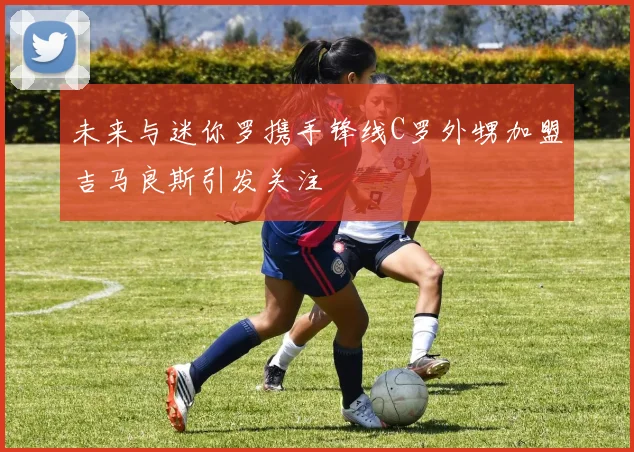 未来与迷你罗携手锋线C罗外甥加盟吉马良斯引发关注