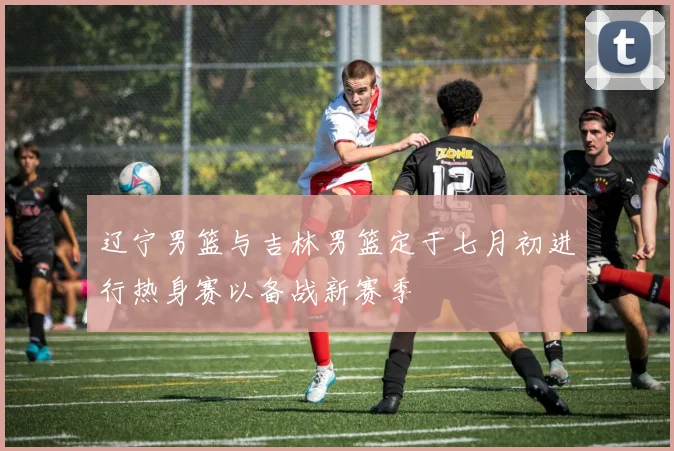 辽宁男篮与吉林男篮定于七月初进行热身赛以备战新赛季