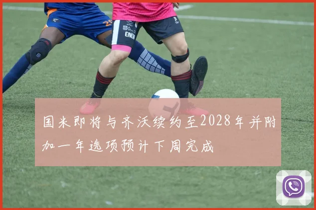 国米即将与齐沃续约至2028年并附加一年选项预计下周完成