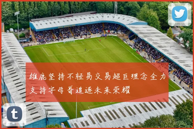 雄鹿坚持不轻易交易超巨理念全力支持字母哥追逐未来荣耀