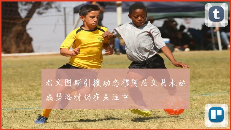 尤文图斯引援动态穆阿尼交易未达成瑟洛特仍在关注中