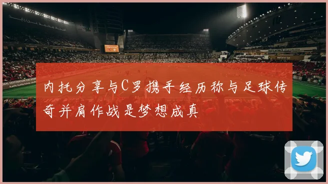 内托分享与C罗携手经历称与足球传奇并肩作战是梦想成真