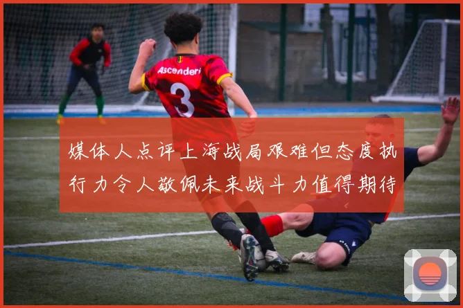 媒体人点评上海战局艰难但态度执行力令人敬佩未来战斗力值得期待