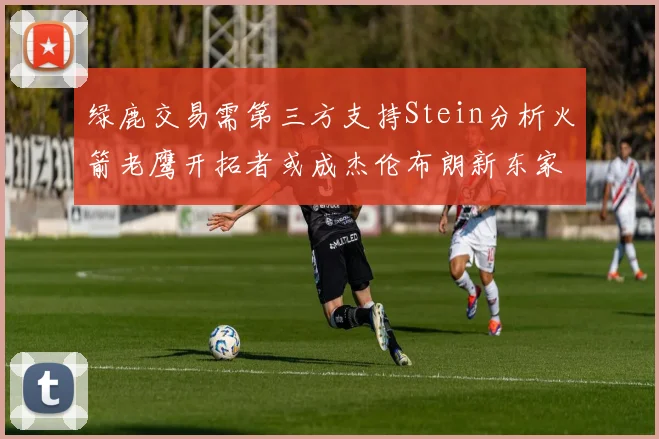 绿鹿交易需第三方支持Stein分析火箭老鹰开拓者或成杰伦布朗新东家