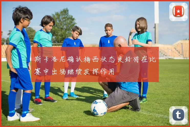 斯卡洛尼确认梅西状态良好将在比赛中出场继续发挥作用