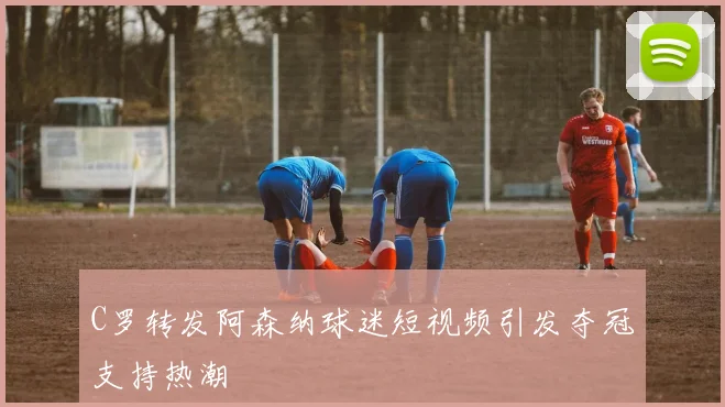 C罗转发阿森纳球迷短视频引发夺冠支持热潮