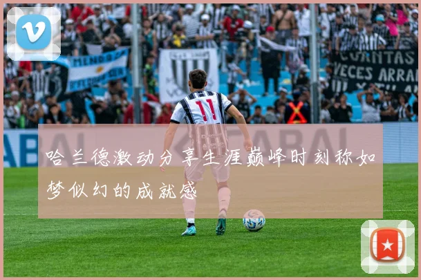 哈兰德激动分享生涯巅峰时刻称如梦似幻的成就感
