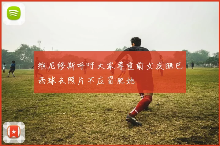维尼修斯呼吁大家尊重前女友晒巴西球衣照片不应冒犯她