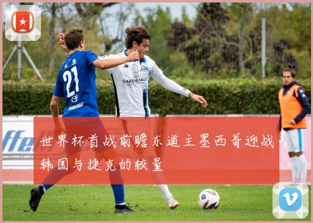 世界杯首战前瞻东道主墨西哥迎战韩国与捷克的较量