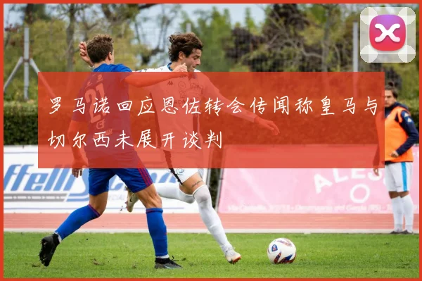 罗马诺回应恩佐转会传闻称皇马与切尔西未展开谈判
