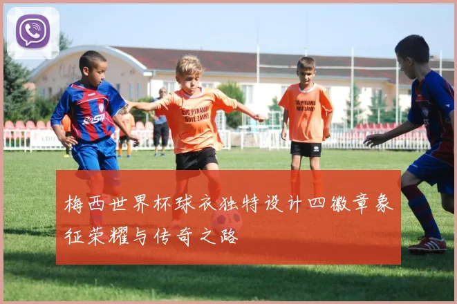 梅西世界杯球衣独特设计四徽章象征荣耀与传奇之路