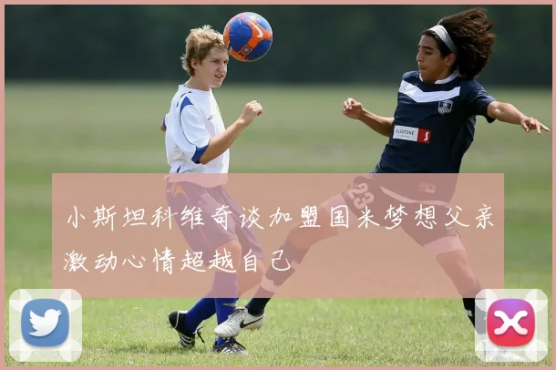 小斯坦科维奇谈加盟国米梦想父亲激动心情超越自己
