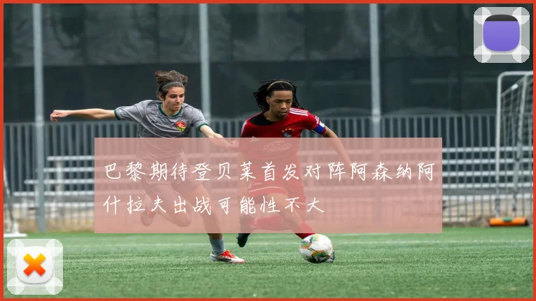巴黎期待登贝莱首发对阵阿森纳阿什拉夫出战可能性不大