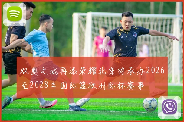 双奥之城再添荣耀北京将承办2026至2028年国际篮联洲际杯赛事
