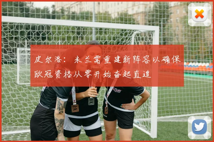 皮尔洛：米兰需重建新阵容以确保欧冠资格从零开始奋起直追