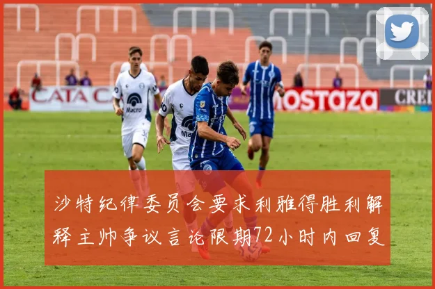 沙特纪律委员会要求利雅得胜利解释主帅争议言论限期72小时内回复