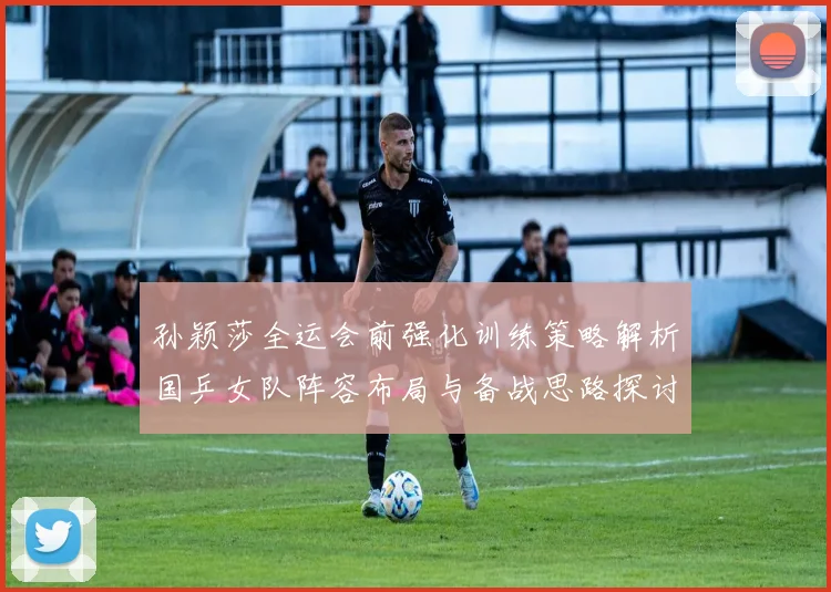 孙颖莎全运会前强化训练策略解析国乒女队阵容布局与备战思路探讨
