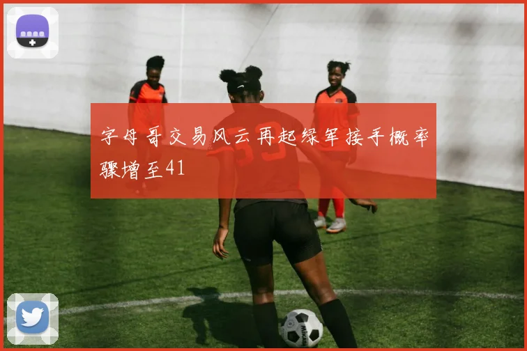 字母哥交易风云再起绿军接手概率骤增至41