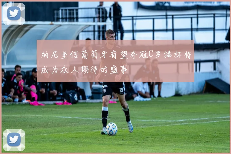 纳尼坚信葡萄牙有望夺冠C罗捧杯将成为众人期待的盛事