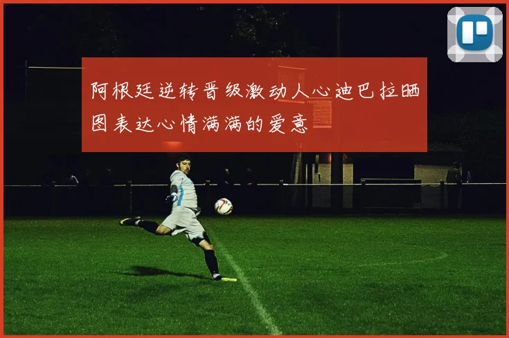 阿根廷逆转晋级激动人心迪巴拉晒图表达心情满满的爱意