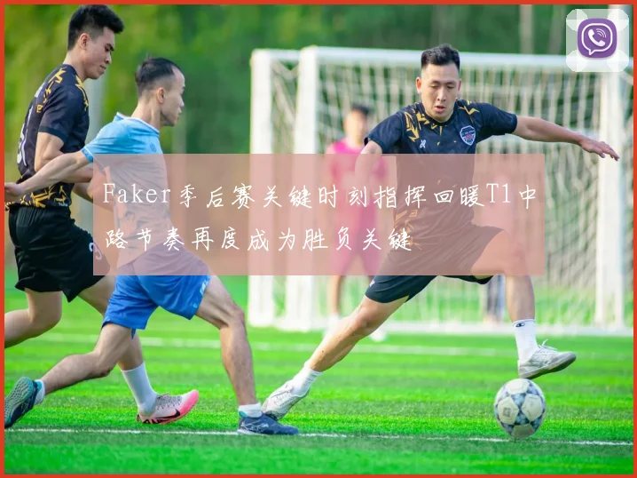 Faker季后赛关键时刻指挥回暖T1中路节奏再度成为胜负关键