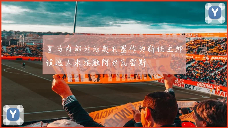 皇马内部讨论奥利塞作为新任主帅候选人未接触阿尔瓦雷斯