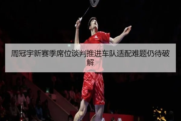 周冠宇新赛季席位谈判推进车队适配难题仍待破解